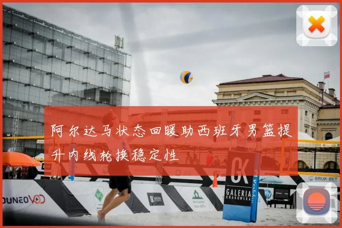 阿尔达马状态回暖助西班牙男篮提升内线轮换稳定性