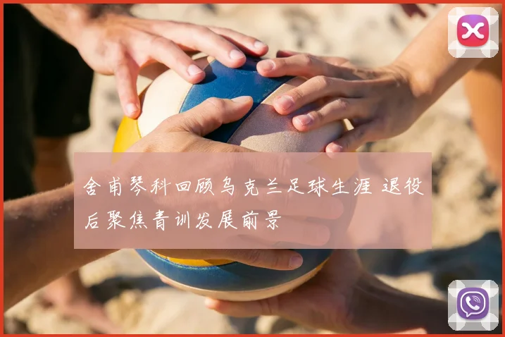 舍甫琴科回顾乌克兰足球生涯 退役后聚焦青训发展前景