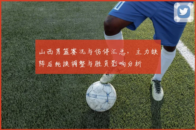 山西男篮赛况与伤停汇总，主力缺阵后轮换调整与胜负影响分析