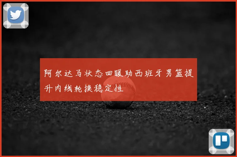 阿尔达马状态回暖助西班牙男篮提升内线轮换稳定性