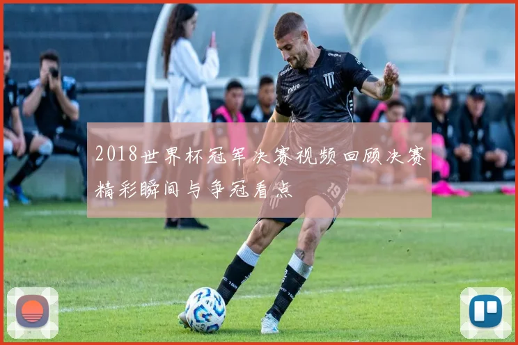 2018世界杯冠军决赛视频回顾决赛精彩瞬间与争冠看点