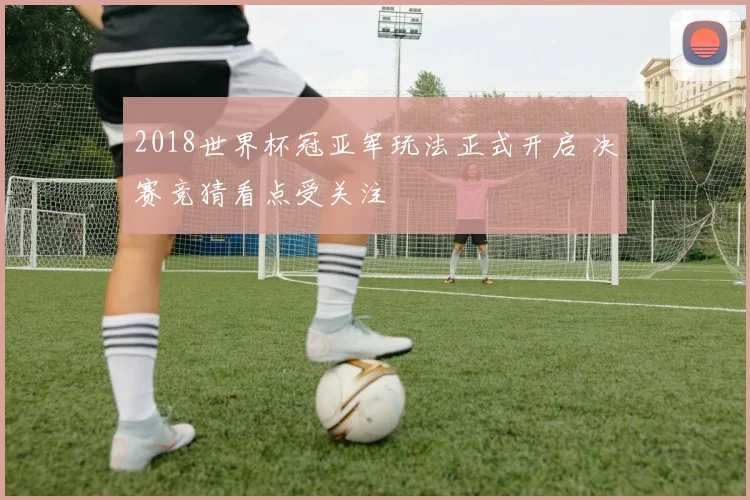 2018世界杯冠亚军玩法正式开启 决赛竞猜看点受关注