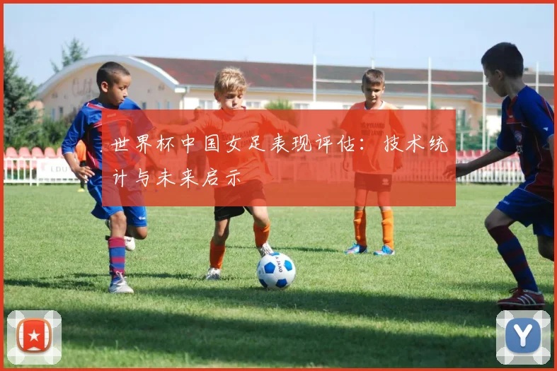 世界杯中国女足表现评估：技术统计与未来启示