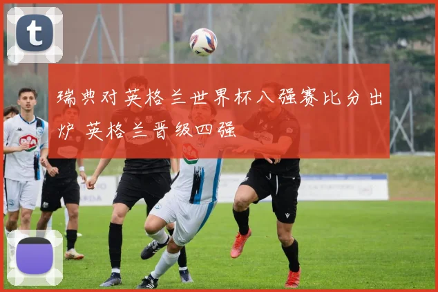 瑞典对英格兰世界杯八强赛比分出炉 英格兰晋级四强