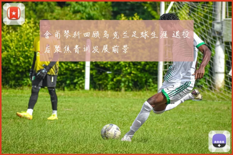 舍甫琴科回顾乌克兰足球生涯 退役后聚焦青训发展前景