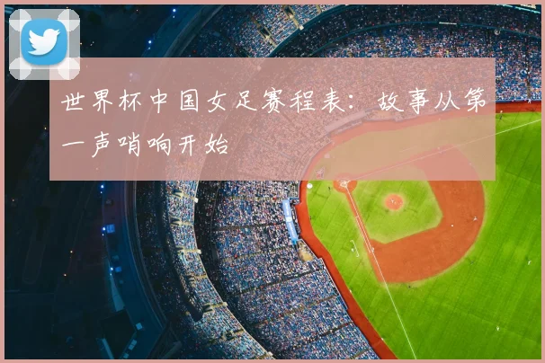 世界杯中国女足赛程表：故事从第一声哨响开始
