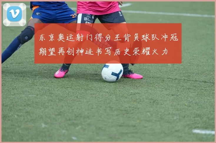东京奥运射门得分王背负球队冲冠期望再创神迹书写历史荣耀火力
